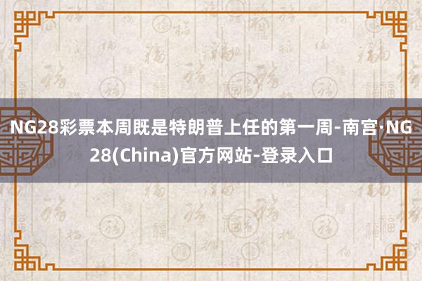 NG28彩票 本周既是特朗普上任的第一周-南宫·NG28(China)官方网站-登录入口
