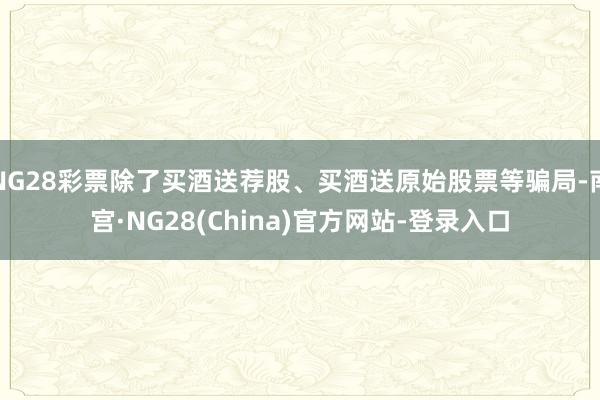 NG28彩票除了买酒送荐股、买酒送原始股票等骗局-南宫·NG28(China)官方网站-登录入口
