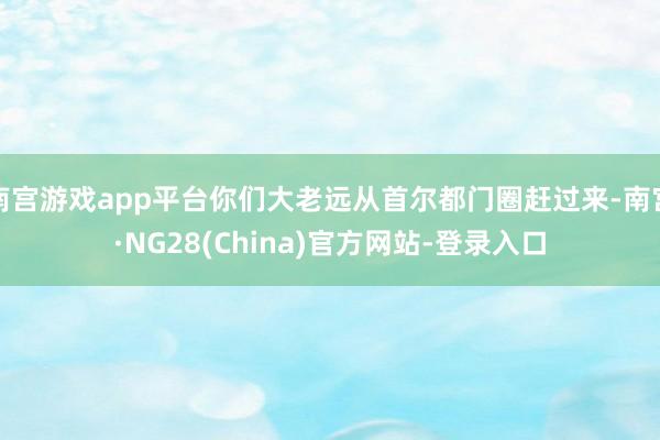 南宫游戏app平台你们大老远从首尔都门圈赶过来-南宫·NG28(China)官方网站-登录入口