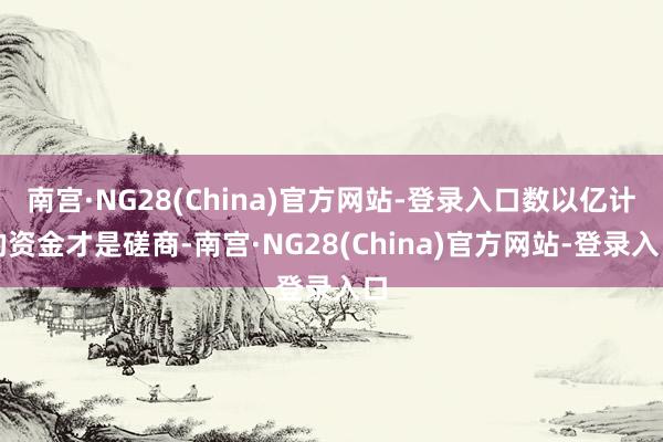 南宫·NG28(China)官方网站-登录入口数以亿计的资金才是磋商-南宫·NG28(China)官方网站-登录入口