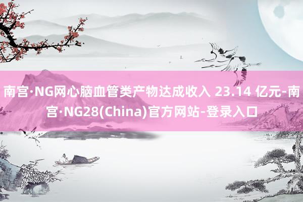 南宫·NG网心脑血管类产物达成收入 23.14 亿元-南宫·NG28(China)官方网站-登录入口