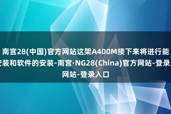 南宫28(中国)官方网站这架A400M接下来将进行能源安装和软件的安装-南宫·NG28(China)官方网站-登录入口