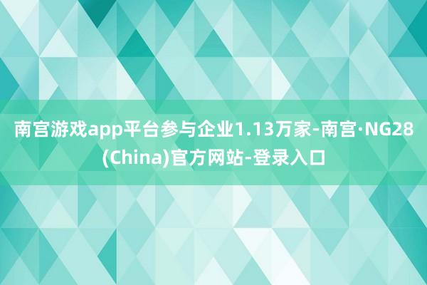 南宫游戏app平台参与企业1.13万家-南宫·NG28(China)官方网站-登录入口