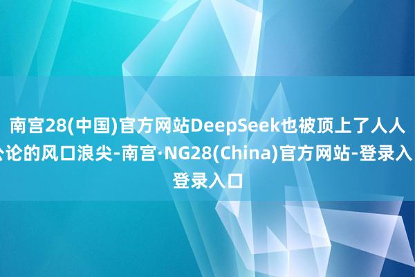 南宫28(中国)官方网站DeepSeek也被顶上了人人公论的风口浪尖-南宫·NG28(China)官方网站-登录入口