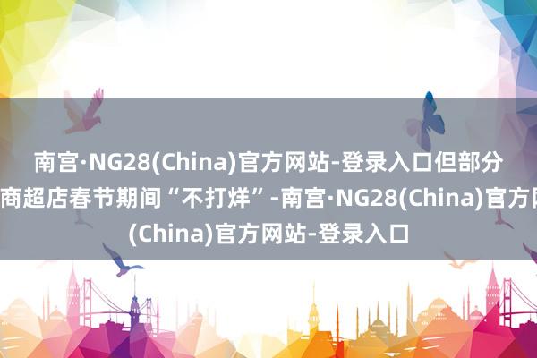 南宫·NG28(China)官方网站-登录入口但部分经销商尤其是商超店春节期间“不打烊”-南宫·NG28(China)官方网站-登录入口