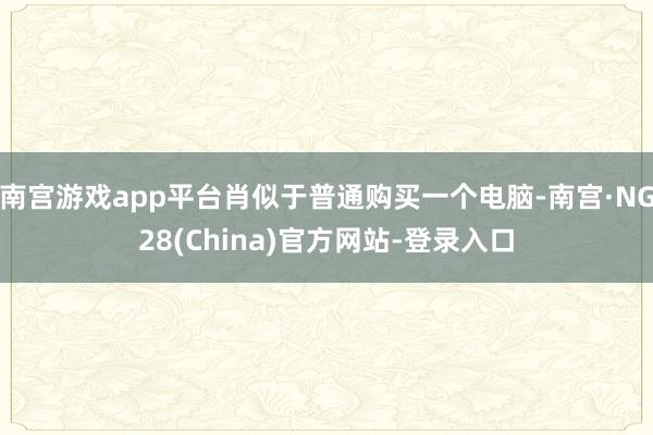 南宫游戏app平台肖似于普通购买一个电脑-南宫·NG28(China)官方网站-登录入口
