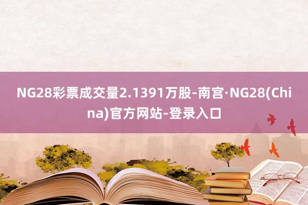 NG28彩票成交量2.1391万股-南宫·NG28(China)官方网站-登录入口
