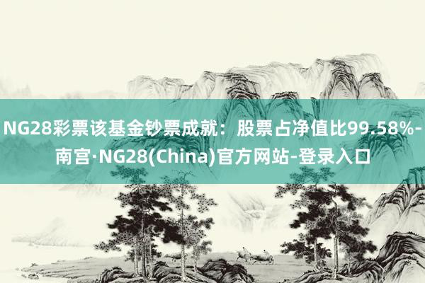 NG28彩票该基金钞票成就：股票占净值比99.58%-南宫·NG28(China)官方网站-登录入口