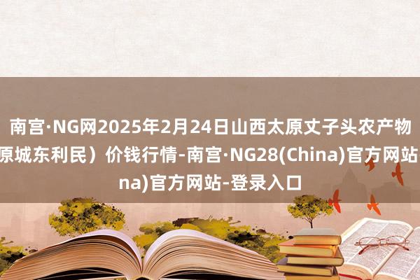 南宫·NG网2025年2月24日山西太原丈子头农产物物流园（原城东利民）价钱行情-南宫·NG28(China)官方网站-登录入口