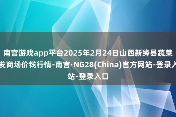 南宫游戏app平台2025年2月24日山西新绛县蔬菜批发商场价钱行情-南宫·NG28(China)官方网站-登录入口