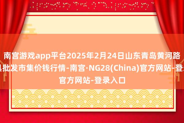 南宫游戏app平台2025年2月24日山东青岛黄河路农家具批发市集价钱行情-南宫·NG28(China)官方网站-登录入口