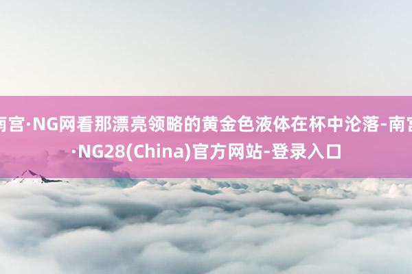 南宫·NG网看那漂亮领略的黄金色液体在杯中沦落-南宫·NG28(China)官方网站-登录入口