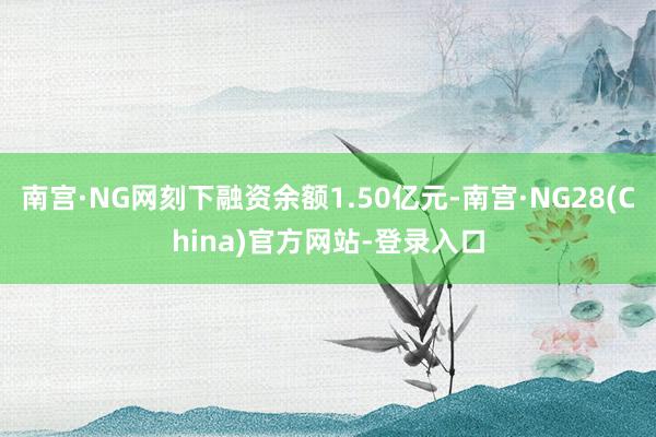 南宫·NG网刻下融资余额1.50亿元-南宫·NG28(China)官方网站-登录入口