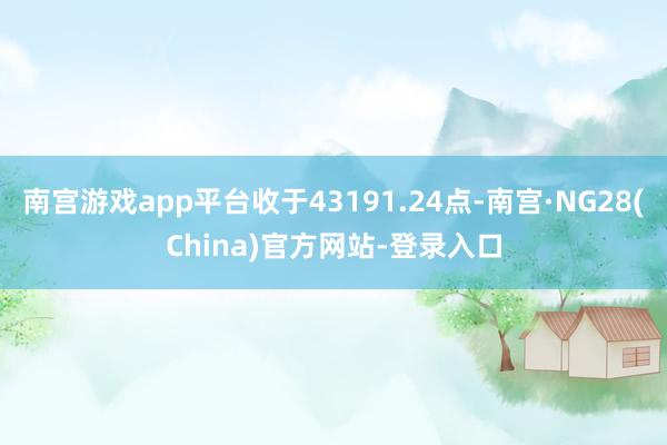 南宫游戏app平台收于43191.24点-南宫·NG28(China)官方网站-登录入口