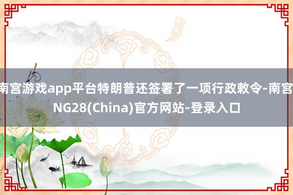 南宫游戏app平台特朗普还签署了一项行政敕令-南宫·NG28(China)官方网站-登录入口