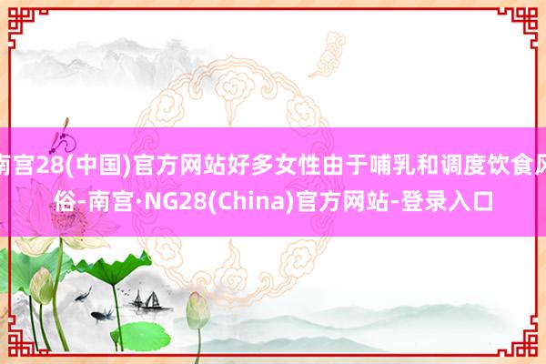 南宫28(中国)官方网站好多女性由于哺乳和调度饮食风俗-南宫·NG28(China)官方网站-登录入口