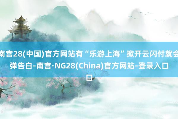 南宫28(中国)官方网站有“乐游上海”掀开云闪付就会弹告白-南宫·NG28(China)官方网站-登录入口