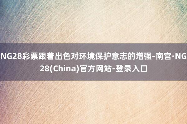 NG28彩票跟着出色对环境保护意志的增强-南宫·NG28(China)官方网站-登录入口