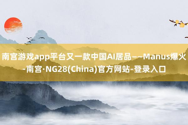 南宫游戏app平台又一款中国AI居品——Manus爆火-南宫·NG28(China)官方网站-登录入口