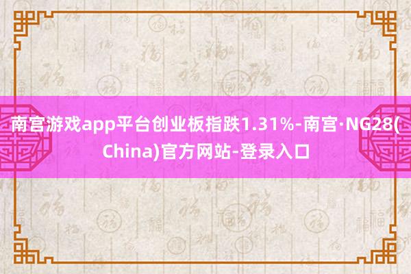 南宫游戏app平台创业板指跌1.31%-南宫·NG28(China)官方网站-登录入口