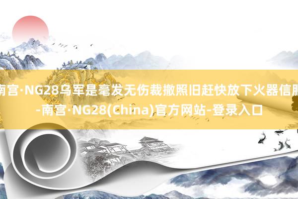 南宫·NG28乌军是毫发无伤裁撤照旧赶快放下火器信服-南宫·NG28(China)官方网站-登录入口