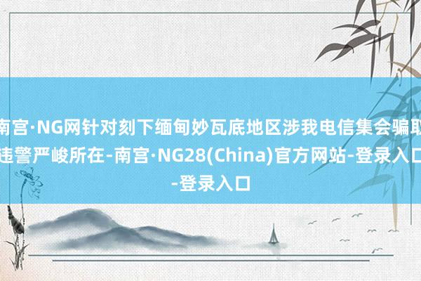 南宫·NG网针对刻下缅甸妙瓦底地区涉我电信集会骗取违警严峻所在-南宫·NG28(China)官方网站-登录入口
