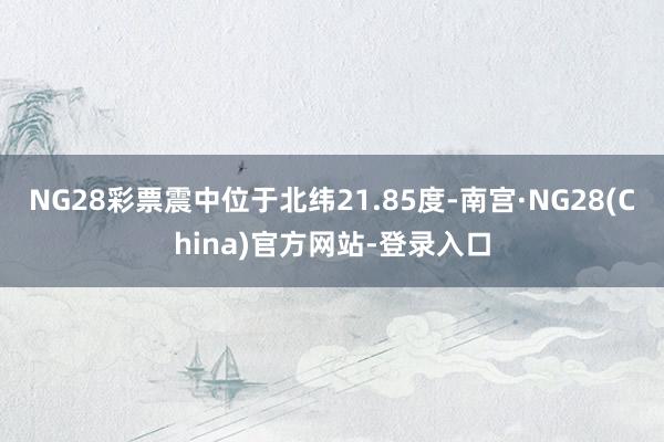 NG28彩票震中位于北纬21.85度-南宫·NG28(China)官方网站-登录入口