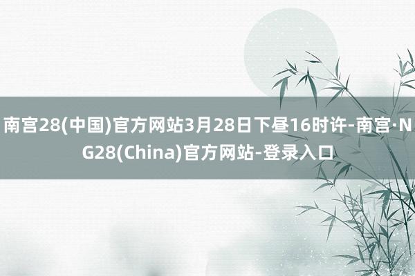 南宫28(中国)官方网站3月28日下昼16时许-南宫·NG28(China)官方网站-登录入口