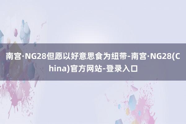 南宫·NG28但愿以好意思食为纽带-南宫·NG28(China)官方网站-登录入口