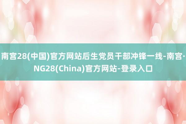 南宫28(中国)官方网站后生党员干部冲锋一线-南宫·NG28(China)官方网站-登录入口