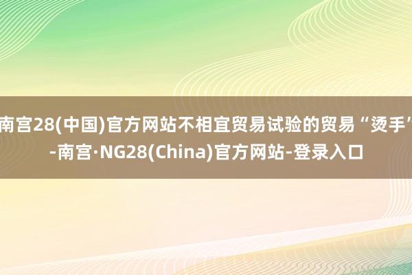 南宫28(中国)官方网站不相宜贸易试验的贸易“烫手”-南宫·NG28(China)官方网站-登录入口