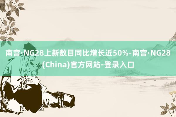 南宫·NG28上新数目同比增长近50%-南宫·NG28(China)官方网站-登录入口