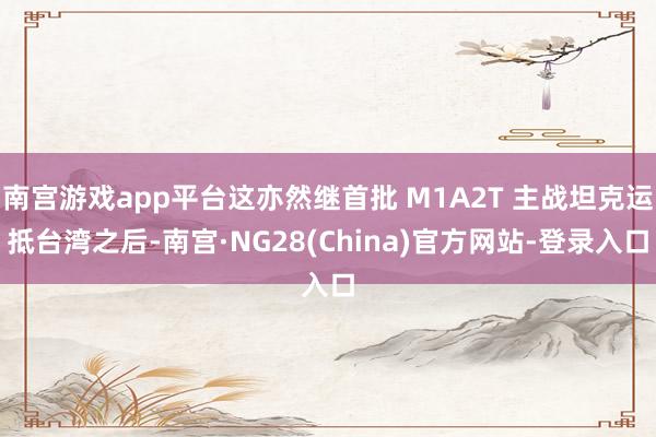 南宫游戏app平台这亦然继首批 M1A2T 主战坦克运抵台湾之后-南宫·NG28(China)官方网站-登录入口