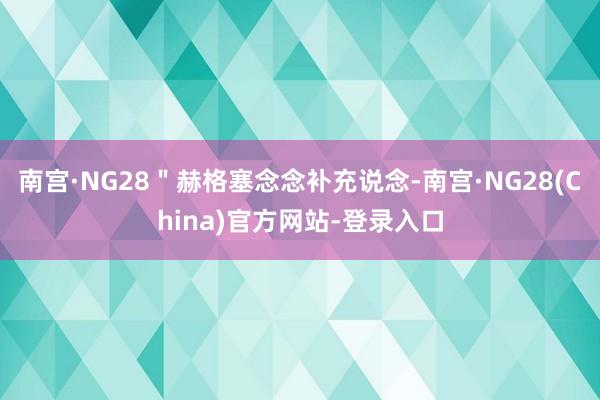 南宫·NG28＂赫格塞念念补充说念-南宫·NG28(China)官方网站-登录入口