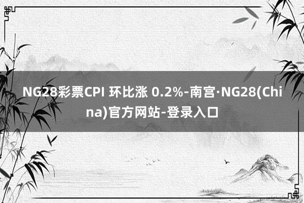 NG28彩票CPI 环比涨 0.2%-南宫·NG28(China)官方网站-登录入口