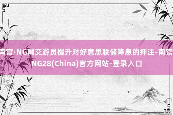 南宫·NG网交游员提升对好意思联储降息的押注-南宫·NG28(China)官方网站-登录入口