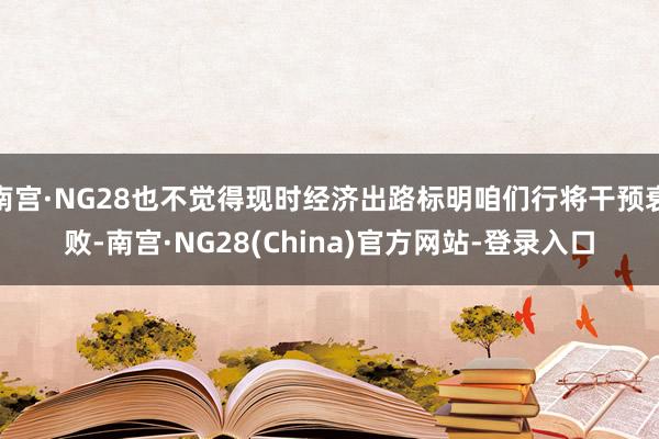 南宫·NG28也不觉得现时经济出路标明咱们行将干预衰败-南宫·NG28(China)官方网站-登录入口