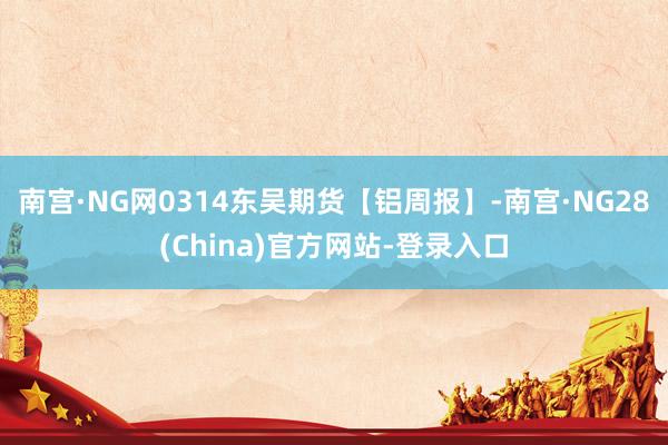 南宫·NG网0314东吴期货【铝周报】-南宫·NG28(China)官方网站-登录入口