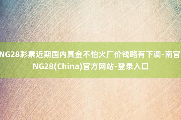 NG28彩票近期国内真金不怕火厂价钱略有下调-南宫·NG28(China)官方网站-登录入口