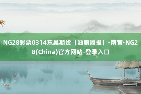 NG28彩票0314东吴期货【油脂周报】-南宫·NG28(China)官方网站-登录入口