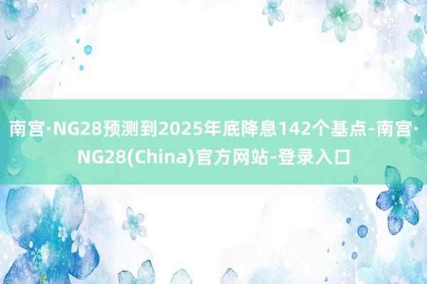南宫·NG28预测到2025年底降息142个基点-南宫·NG28(China)官方网站-登录入口
