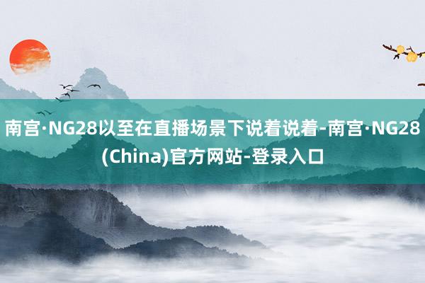 南宫·NG28以至在直播场景下说着说着-南宫·NG28(China)官方网站-登录入口