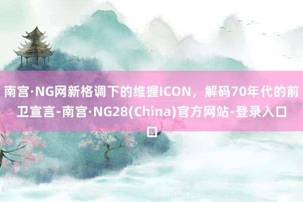 南宫·NG网新格调下的维握ICON，解码70年代的前卫宣言-南宫·NG28(China)官方网站-登录入口