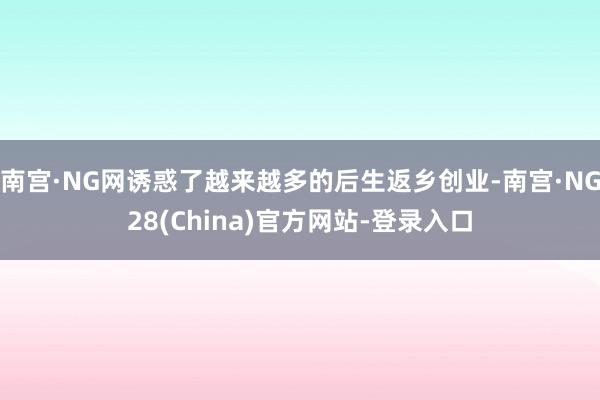 南宫·NG网诱惑了越来越多的后生返乡创业-南宫·NG28(China)官方网站-登录入口