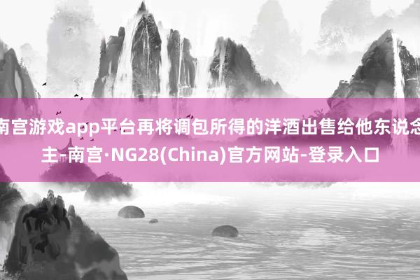 南宫游戏app平台再将调包所得的洋酒出售给他东说念主-南宫·NG28(China)官方网站-登录入口