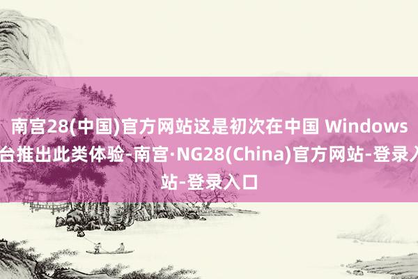 南宫28(中国)官方网站这是初次在中国 Windows 平台推出此类体验-南宫·NG28(China)官方网站-登录入口