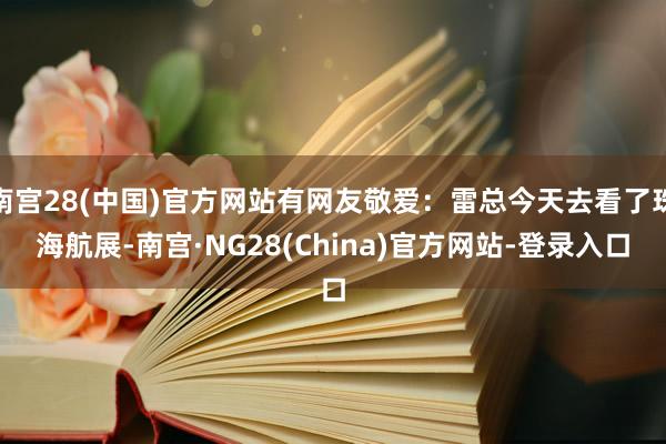 南宫28(中国)官方网站有网友敬爱：雷总今天去看了珠海航展-南宫·NG28(China)官方网站-登录入口