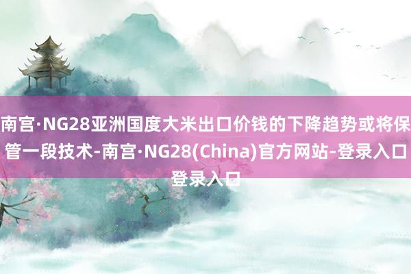 南宫·NG28亚洲国度大米出口价钱的下降趋势或将保管一段技术-南宫·NG28(China)官方网站-登录入口