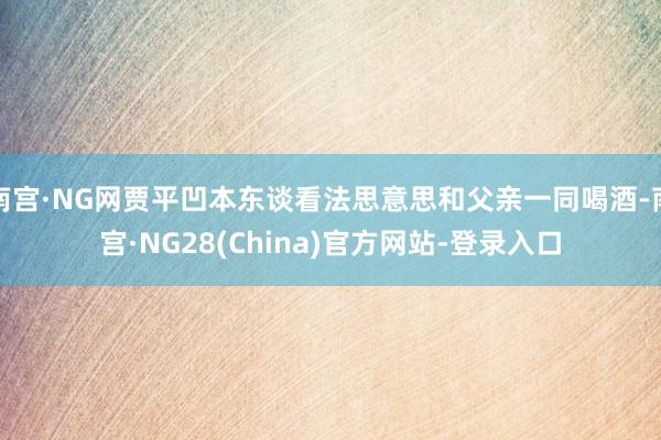 南宫·NG网贾平凹本东谈看法思意思和父亲一同喝酒-南宫·NG28(China)官方网站-登录入口