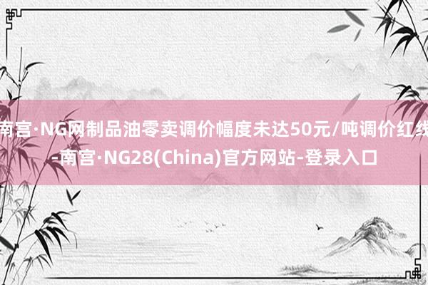南宫·NG网制品油零卖调价幅度未达50元/吨调价红线-南宫·NG28(China)官方网站-登录入口